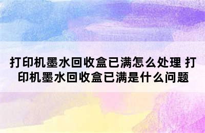 打印机墨水回收盒已满怎么处理 打印机墨水回收盒已满是什么问题